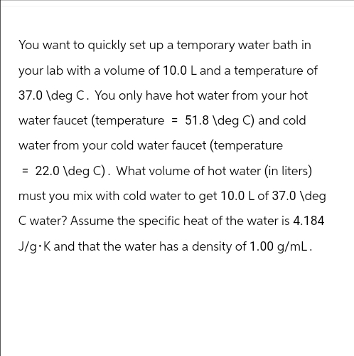 You want to quickly set up a temporary water bath in
your lab with a volume of 10.0 L and a temperature of
37.0 \deg C. You only have hot water from your hot
water faucet (temperature = 51.8 \deg C) and cold
water from your cold water faucet (temperature
= 22.0\deg C). What volume of hot water (in liters)
must you mix with cold water to get 10.0 L of 37.0 \deg
C water? Assume the specific heat of the water is 4.184
J/g⚫K and that the water has a density of 1.00 g/mL.