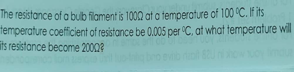 The resistance of a bulb filament is 1002 at a temperature of 100 °C. If its
temperature coefficient of resistance be 0.005 per °C, at what temperature will
ts resistance become 2002?
lom 2910ko
Inig bno evib rapt 82U
