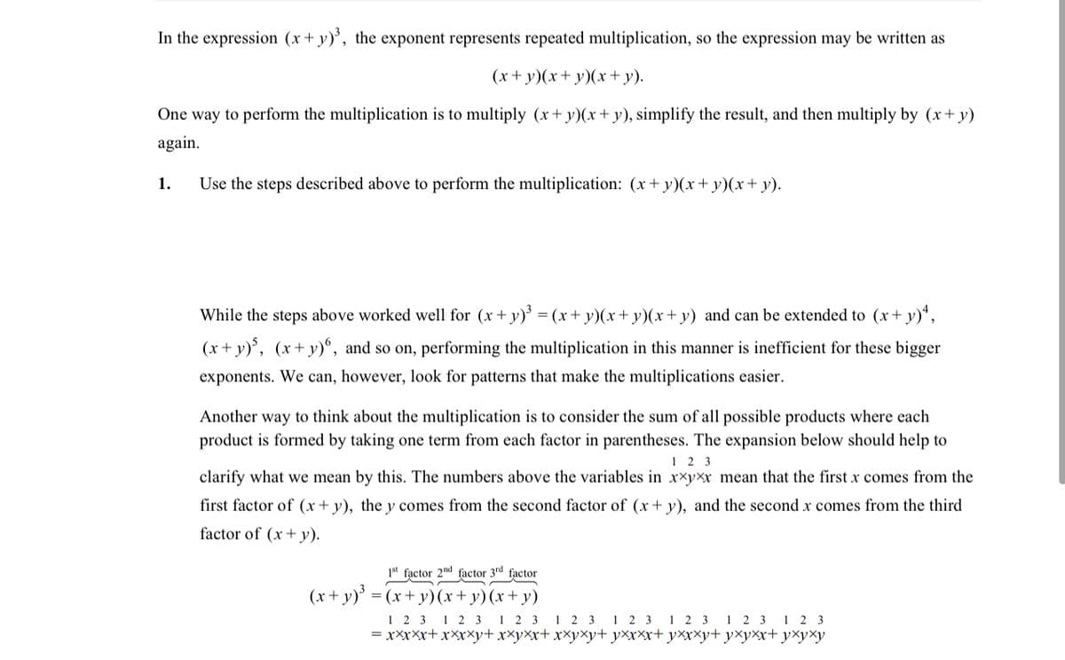 In the expression (x+ y)', the exponent represents repeated multiplication, so the expression may be written as
(x+ y)(x+ y)(x + y).
One way to perform the multiplication is to multiply (x+ y)(x+ y), simplify the result, and then multiply by (x+ y)
again.
1.
Use the steps described above to perform the multiplication: (x+ y)(x+ y)(x+ y).
While the steps above worked well for (x+ y)³ = (x+ y)(x+ y)(x+ y) and can be extended to (x+ y)“,
(x + y)', (x+y)°, and so on, performing the multiplication in this manner is inefficient for these bigger
exponents. We can, however, look for patterns that make the multiplications easier.
Another way to think about the multiplication is to consider the sum of all possible products where each
product is formed by taking one term from each factor in parentheses. The expansion below should help to
1 2 3
clarify what we mean by this. The numbers above the variables in xxyx mean that the first x comes from the
first factor of (x+ y), the y comes from the second factor of (x+ y), and the second x comes from the third
factor of (x+ y).
1st factor 2nd factor 3rd factor
(x+ y)' = (x+ y)(x+ y)(x + y)
1 2 3 1 2 3
= xxxXx+ xXxXy+ xxyxx+ xxyxy+ yxxxx+ yXxxy+ yxyxx+ yxyxy
1 2 3
1 2 3 1 2 3 1 2 3 1 2 3 1 2 3
