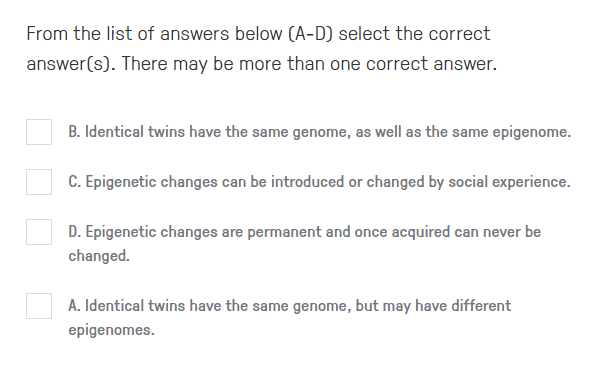 From the list of answers below (A-D) select the correct
answer(s). There may be more than one correct answer.
B. Identical twins have the same genome, as well as the same epigenome.
C. Epigenetic changes can be introduced or changed by social experience.
D. Epigenetic changes are permanent and once acquired can never be
changed.
A. Identical twins have the same genome, but may have different
epigenomes.
