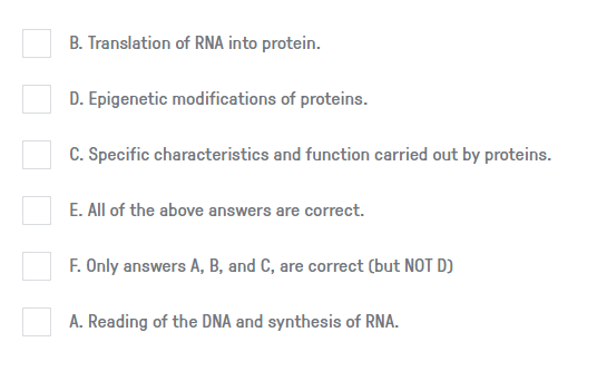 B. Translation of RNA into protein.
D. Epigenetic modifications of proteins.
C. Specific characteristics and function carried out by proteins.
E. All of the above answers are correct.
F. Only answers A, B, and C, are correct (but NOT D)
A. Reading of the DNA and synthesis of RNA.
