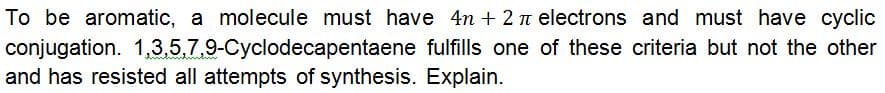 To be aromatic, a molecule must have 4n + 2 n electrons and must have cyclic
conjugation. 1,3.5,7,9-Cyclodecapentaene fulfills one of these criteria but not the other
and has resisted all attempts of synthesis. Explain.
