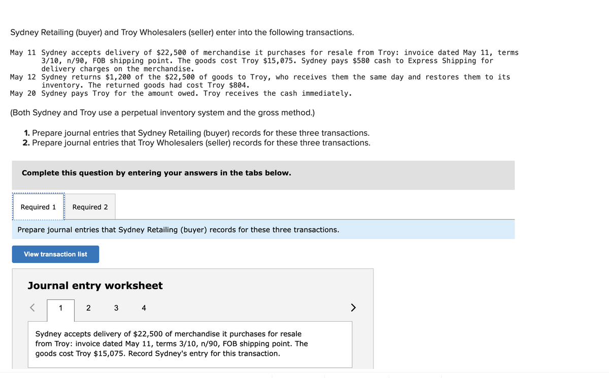 Sydney Retailing (buyer) and Troy Wholesalers (seller) enter into the following transactions.
May 11 Sydney accepts delivery of $22,500 of merchandise it purchases for resale from Troy: invoice dated May 11, terms
3/10, n/90, FOB shipping point. The goods cost Troy $15,075. Sydney pays $580 cash to Express Shipping for
delivery charges on the merchandise.
May 12 Sydney returns $1,200 of the $22,500 of goods to Troy, who receives them the same day and restores them to its
inventory. The returned goods had cost Troy $804.
May 20 Sydney pays Troy for the amount owed. Troy receives the cash immediately.
(Both Sydney and Troy use a perpetual inventory system and the gross method.)
1. Prepare journal entries that Sydney Retailing (buyer) records for these three transactions.
2. Prepare journal entries that Troy Wholesalers (seller) records for these three transactions.
Complete this question by entering your answers in the tabs below.
Required 1 Required 2
Prepare journal entries that Sydney Retailing (buyer) records for these three transactions.
View transaction list
Journal entry worksheet
1
2
3 4
Sydney accepts delivery of $22,500 of merchandise it purchases for resale
from Troy: invoice dated May 11, terms 3/10, n/90, FOB shipping point. The
goods cost Troy $15,075. Record Sydney's entry for this transaction.
>