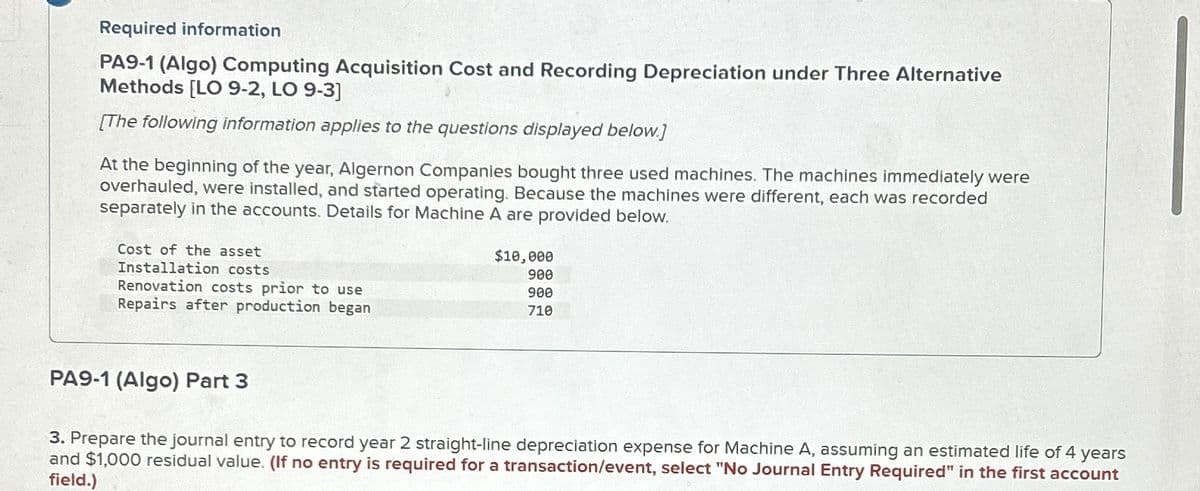 Required information
PA9-1 (Algo) Computing Acquisition Cost and Recording Depreciation under Three Alternative
Methods [LO 9-2, LO 9-3]
[The following information applies to the questions displayed below.]
At the beginning of the year, Algernon Companies bought three used machines. The machines immediately were
overhauled, were installed, and started operating. Because the machines were different, each was recorded
separately in the accounts. Details for Machine A are provided below.
Cost of the asset
Installation costs
Renovation costs prior to use
Repairs after production began
$10,000
900
900
710
PA9-1 (Algo) Part 3
3. Prepare the journal entry to record year 2 straight-line depreciation expense for Machine A, assuming an estimated life of 4
and $1,000 residual value. (If no entry is required for a transaction/event, select "No Journal Entry Required" in the first account
years
field.)