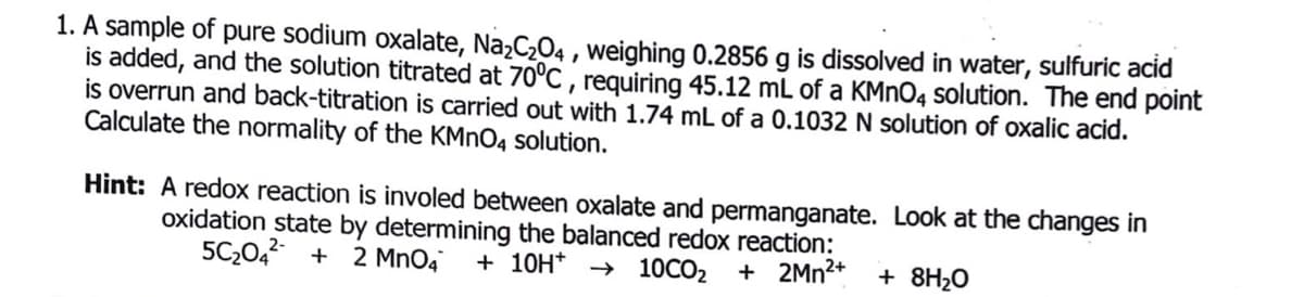 1. A sample of pure sodium oxalate, Na2C2O4 , weighing 0.2856 g is dissolved in water, sulfuric acid
is added, and the solution titrated at 70°C , requiring 45.12 mL of a KMNO4 solution. The end point
is overrun and back-titration is carried out with 1.74 mL of a 0.1032 N solution of oxalic acid.
Calculate the normality of the KMNO4 solution.
Hint: A redox reaction is involed between oxalate and permanganate. Look at the changes in
oxidation state by determining the balanced redox reaction:
5C20,2 +
+ 2MN2+
2 Mn04
+ 10H* → 10CO2
+ 8H20
