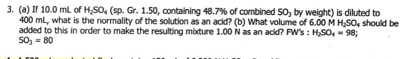 3. (a) If 10.0 mL of H2SO4 (sp. Gr. 1.50, containing 48.7% of combined SO3 by weight) is diluted to
400 mL, what is the normality of the solution as an acid? (b) What volume of 6.00 M H2SO4 should be
added to this in order to make the resulting mixture 1.00 N as an acid? FW's : H2SO4 = 98;
SO3 = 80
