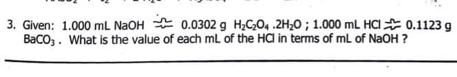 3. Given: 1.000 mL N2OH E 0.0302 g H2C2O4 .2H20 ; 1.000 mL HCI E 0.1123 g
BaCO3. What is the value of each mL of the HCl in terms of mL of NaOH ?
