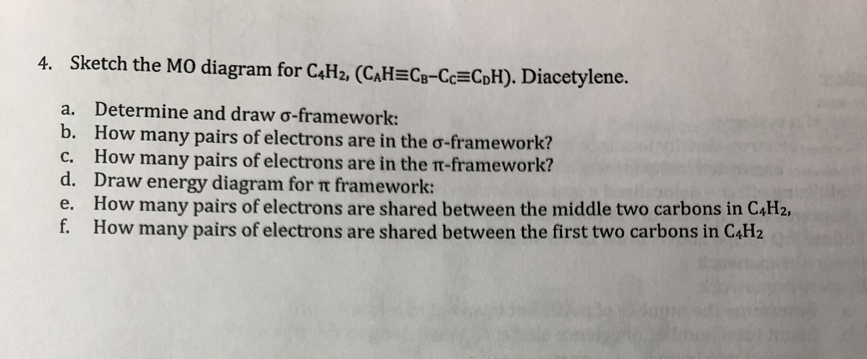 4.
Sketch the MO diagram for C4H2, (CAH-CB-C㎝CoH). Diacetylene.
a.
Determine and draw-framework:
b.
How many pairs of electrons are in the σ-framework?
How many pairs of electrons are in the π-framework?
d. Draw energy diagram for Tt framework:
e. How many pairs of electrons are shared between the middle two carbons in C4H2,
f. How many pairs of electrons are shared between the first two carbons in CaH2
c.
