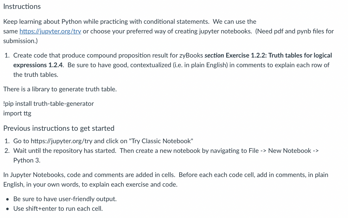 Instructions
Keep learning about Python while practicing with conditional statements. We can use the
same https://jupyter.org/try or choose your preferred way of creating jupyter notebooks. (Need pdf and pynb files for
submission.)
1. Create code that produce compound proposition result for zyBooks section Exercise 1.2.2: Truth tables for logical
expressions 1.2.4. Be sure to have good, contextualized (i.e. in plain English) in comments to explain each row of
the truth tables.
There is a library to generate truth table.
!pip install truth-table-generator
import ttg
Previous instructions to get started
1. Go to https://jupyter.org/try and click on "Try Classic Notebook"
2. Wait until the repository has started. Then create a new notebook by navigating to File -> New Notebook
Python 3.
->
In Jupyter Notebooks, code and comments are added in cells. Before each each code cell, add in comments, in plain
English, in your own words, to explain each exercise and code.
• Be sure to have user-friendly output.
• Use shift+enter to run each cell.