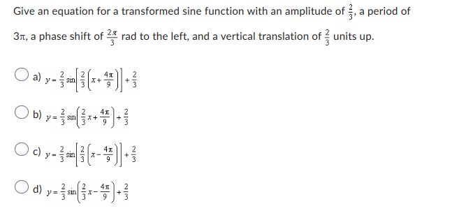 Give an equation for a transformed sine function with an amplitude of, a period of
3, a phase shift of 2 rad to the left, and a vertical translation of units up.
4x
○ ǝ) y - ² m[³(x+¹)] + ³
a)
sin
2
4x
) b) y = { sin(x + ¹) + ²
9
O0,-3-1---1
c)
sin
X-
4x
O-(-).
=
sin
X一
41