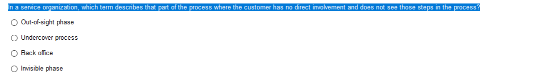 In a service organization, which term describes that part of the process where the customer has no direct involvement and does not see those steps in the process?
O Out-of-sight phase
O Undercover process
O Back office
O Invisible phase
