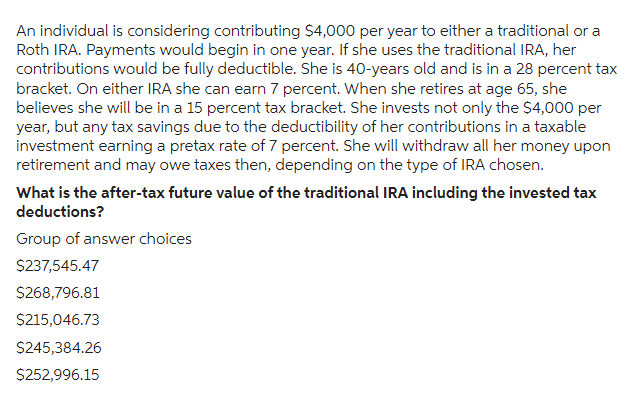 An individual is considering contributing $4,000 per year to either a traditional or a
Roth IRA. Payments would begin in one year. If she uses the traditional IRA, her
contributions would be fully deductible. She is 40-years old and is in a 28 percent tax
bracket. On either IRA she can earn 7 percent. When she retires at age 65, she
believes she will be in a 15 percent tax bracket. She invests not only the $4,000 per
year, but any tax savings due to the deductibility of her contributions in a taxable
investment earning a pretax rate of 7 percent. She will withdraw all her money upon
retirement and may owe taxes then, depending on the type of IRA chosen.
What is the after-tax future value of the traditional IRA including the invested tax
deductions?
Group of answer choices
$237,545.47
$268,796.81
$215,046.73
$245,384.26
$252,996.15
