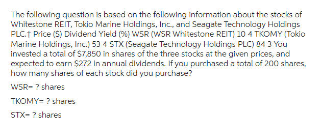 The following question is based on the following information about the stocks of
Whitestone REIT, Tokio Marine Holdings, Inc., and Seagate Technology Holdings
PLC.† Price ($) Dividend Yield (%) WSR (WSR Whitestone REIT) 10 4 TKOMY (Tokio
Marine Holdings, Inc.) 53 4 STX (Seagate Technology Holdings PLC) 84 3 You
invested a total of $7,850 in shares of the three stocks at the given prices, and
expected to earn $272 in annual dividends. If you purchased a total of 200 shares,
how many shares of each stock did you purchase?
WSR= ? shares
TKOMY= ? shares
STX= ? shares