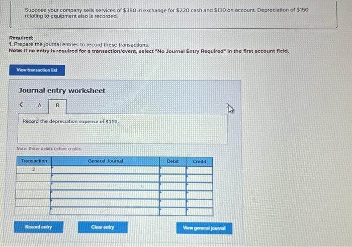 Suppose your company sells services of $350 in exchange for $220 cash and $130 on account. Depreciation of $150
relating to equipment also is recorded.
Required:
1. Prepare the journal entries to record these transactions.
Note: If no entry is required for a transaction/event, select "No Journal Entry Required" in the first account field.
View transaction list
Journal entry worksheet
< A
Record the depreciation expense of $150.
B
Note Enter debits before credits,
Transaction
2
Record entry
General Journal
Clear entry
Debit
Credit
A
View general journal