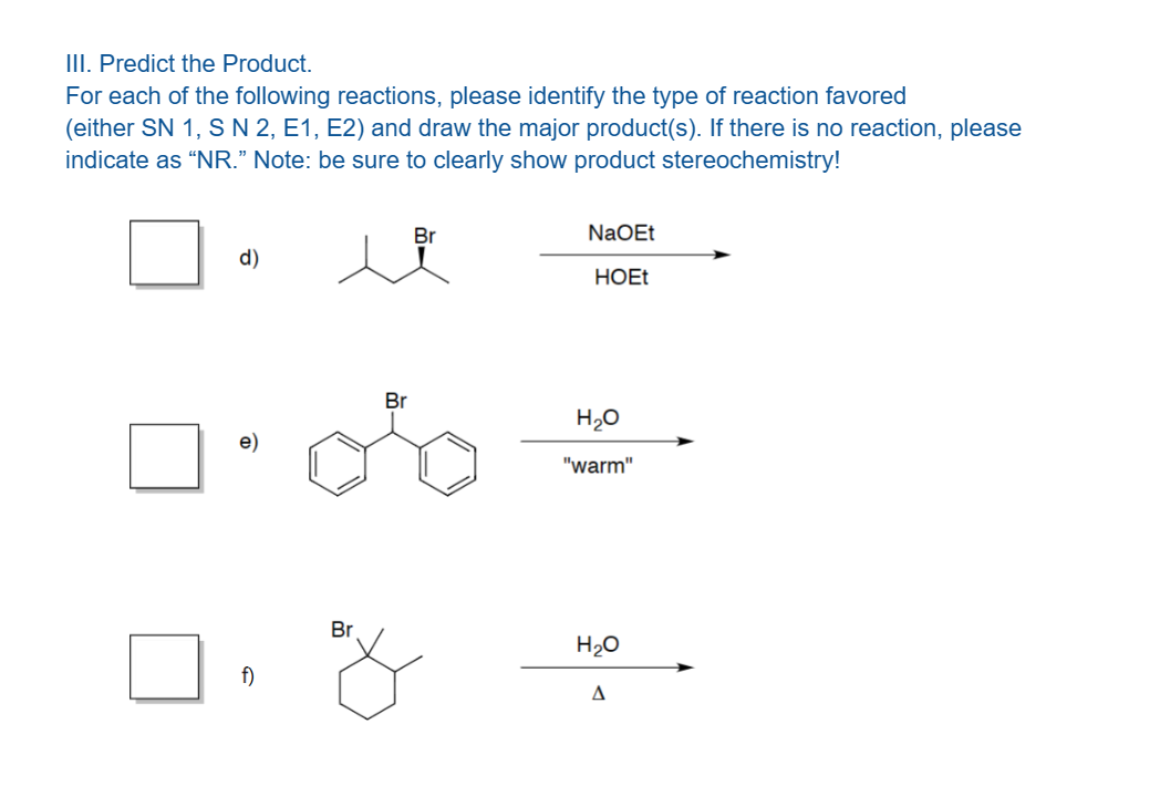 III. Predict the Product.
For each of the following reactions, please identify the type of reaction favored
(either SN 1, S N 2, E1, E2) and draw the major product(s). If there is no reaction, please
indicate as "NR." Note: be sure to clearly show product stereochemistry!
d)
f)
Br
Br
Br
NaOEt
HOEt
H₂O
"warm"
H₂O
Δ