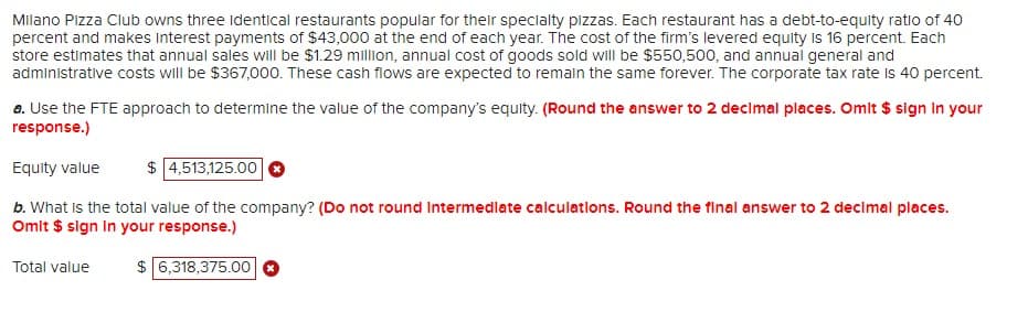 Milano Pizza Club owns three identical restaurants popular for their specialty pizzas. Each restaurant has a debt-to-equity ratio of 40
percent and makes Interest payments of $43,000 at the end of each year. The cost of the firm's levered equity is 16 percent. Each
store estimates that annual sales will be $1.29 million, annual cost of goods sold will be $550,500, and annual general and
administrative costs will be $367,000. These cash flows are expected to remain the same forever. The corporate tax rate is 40 percent.
a. Use the FTE approach to determine the value of the company's equity. (Round the answer to 2 decimal places. Omit $ sign in your
response.)
Equity value
$ 4,513,125.00 ✪
b. What is the total value of the company? (Do not round Intermediate calculations. Round the final answer to 2 decimal places.
Omit $ sign in your response.)
6,318,375.00
Total value