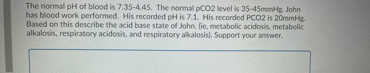 The normal pH of blood is 7.35-4.45. The normal pCO2 level is 35-45mmHg. John
has blood work performed. His recorded pH is 7.1. His recorded PCO2 is 20mmHg.
Based on this describe the acid base state of John. (ie, metabolic acidosis, metabolic
alkalosis, respiratory acidosis, and respiratory alkalosis). Support your answer.
