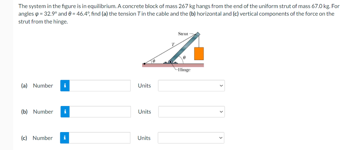 The system in the figure is in equilibrium. A concrete block of mass 267 kg hangs from the end of the uniform strut of mass 67.0 kg. For
angles p = 32.9° and e = 46.4°, find (a) the tension Tin the cable and the (b) horizontal and (c) vertical components of the force on the
strut from the hinge.
Strut
Hinge
(a) Number
i
Units
(b) Number
i
Units
(c) Number
i
Units
