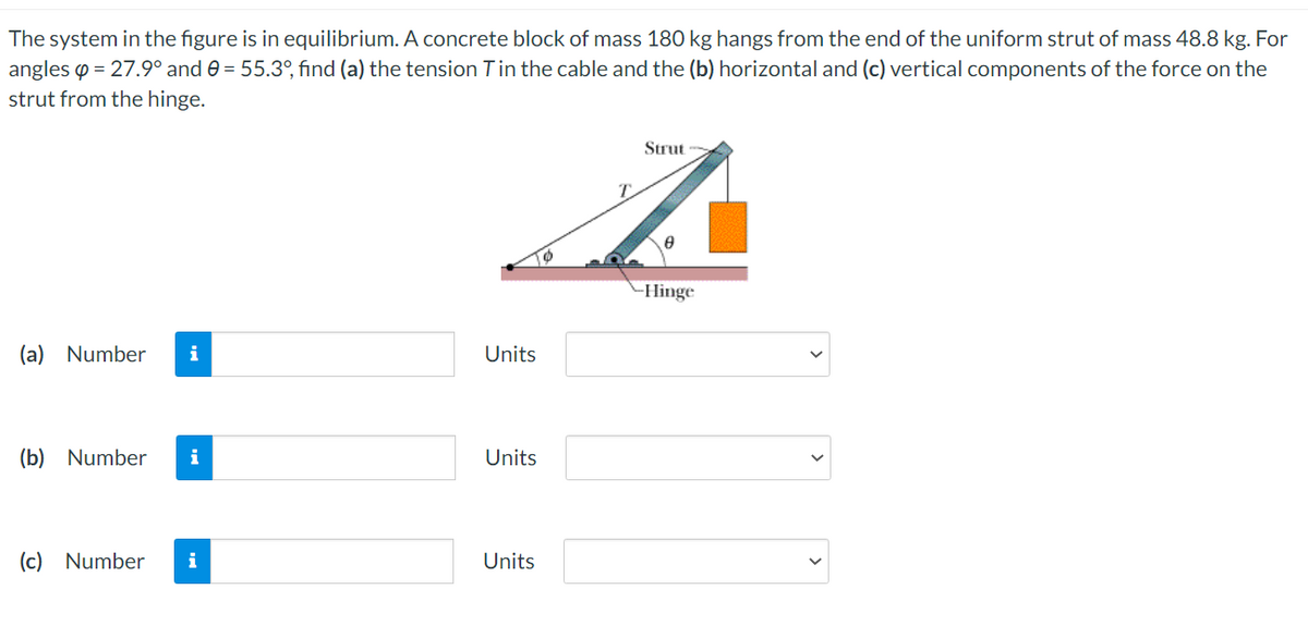 The system in the figure is in equilibrium. A concrete block of mass 180 kg hangs from the end of the uniform strut of mass 48.8 kg. For
angles o = 27.9° and 0 = 55.3°, find (a) the tension Tin the cable and the (b) horizontal and (c) vertical components of the force on the
strut from the hinge.
Strut
-Hinge
(a) Number
i
Units
(b) Number
i
Units
(c) Number
i
Units
