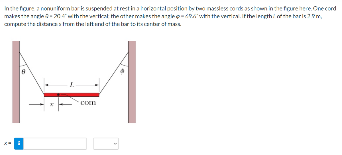 In the figure, a nonuniform bar is suspended at rest in a horizontal position by two massless cords as shown in the figure here. One cord
makes the angle e = 20.4° with the vertical; the other makes the angle p = 69.6° with the vertical. If the length L of the bar is 2.9 m,
compute the distance x from the left end of the bar to its center of mass.
com
X =
i
