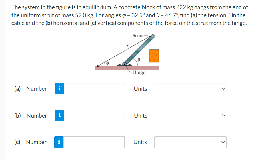 The system in the figure is in equilibrium. A concrete block of mass 222 kg hangs from the end of
the uniform strut of mass 52.0 kg. For angles o = 32.5° and 0 = 46.7°, find (a) the tension Tin the
cable and the (b) horizontal and (c) vertical components of the force on the strut from the hinge.
Strut
-Hinge
(a) Number
i
Units
(b) Number
i
Units
(c) Number
i
Units
>
>
>
