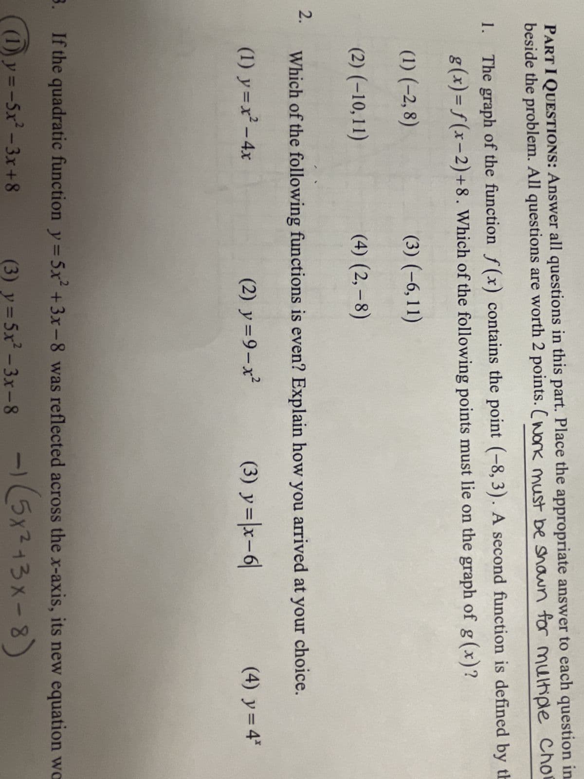 PART I QUESTIONS: Answer all questions in this part. Place the appropriate answer to each question in
beside the problem. All questions are worth 2 points. (work must be showwn for multiple Cho
1. The graph of the function f(x) contains the point (-8, 3). A second function is defined by th
g(x)=f(x-2)+8. Which of the following points must lie on the graph of g (x)?
(3) (-6,11)
(4) (2,-8)
2.
(1) (-2,8)
(2) (-10,11)
Which of the following functions is even? Explain how you arrived at your choice.
(1) y=x² - 4x
(2) y=9-x² (3) y = |x-6|
(4) y = 4*
3. If the quadratic function y=5x² + 3x-8 was reflected across the x-axis, its new equation wo
(1)y=-5x²-3x+8
-1 (5x²+3x-8)
(3) y = 5x²-3x-8