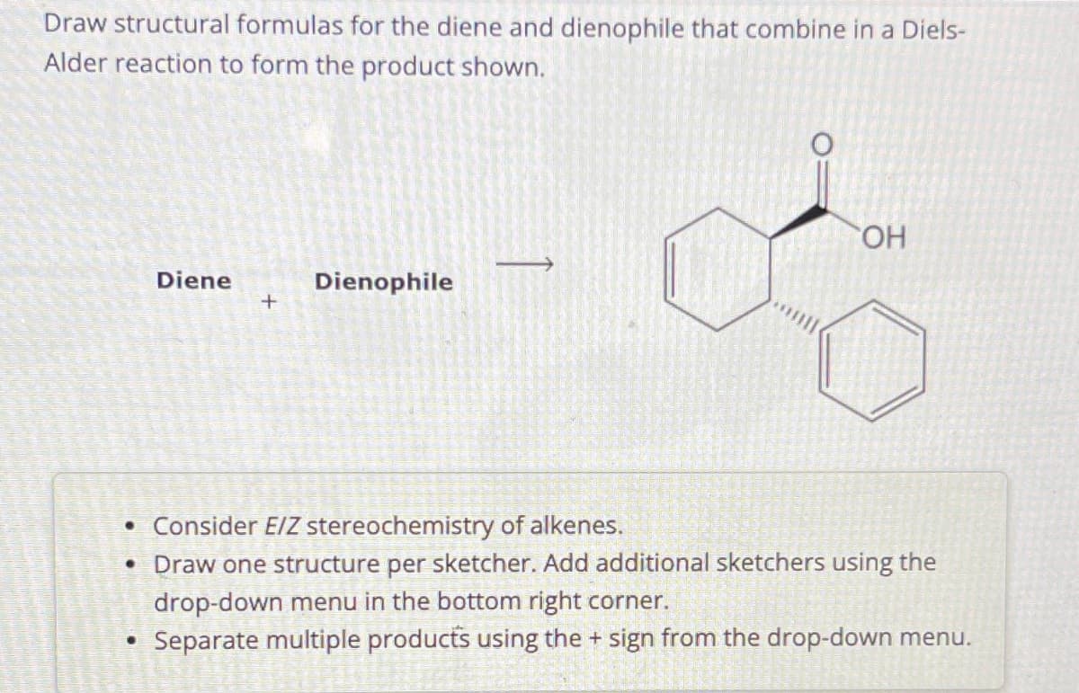 Draw structural formulas for the diene and dienophile that combine in a Diels-
Alder reaction to form the product shown.
Diene
●
+
Dienophile
OH
• Consider E/Z stereochemistry of alkenes.
• Draw one structure per sketcher. Add additional sketchers using the
drop-down menu in the bottom right corner.
Separate multiple products using the + sign from the drop-down menu.