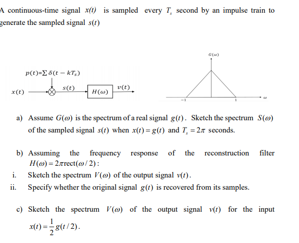A continuous-time signal x(t) is sampled every T, second by an impulse train to
generate the sampled signal s(t)
G(a)
p(t)=E 8(t – kT,)
s(t)
v(t)
x(t)
H(@)
a) Assume G(@) is the spectrum of a real signal g(t). Sketch the spectrum S(@)
of the sampled signal s(t) when x(t) =g(t) and T, = 27 seconds.
b) Assuming the frequency response of the reconstruction filter
H(ω) -2πτοct (ω / 2) :
i.
Sketch the spectrum V(@) of the output signal v(t).
ii.
Specify whether the original signal g(t) is recovered from its samples.
c) Sketch the spectrum V(@) of the output signal v(t) for the input
x(t)
g(t/2).
