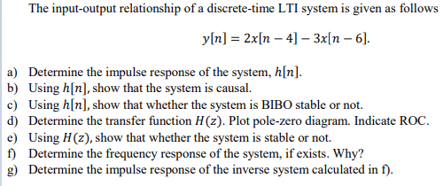 The input-output relationship of a discrete-time LTI system is given as follows
yln] = 2x[n – 4] – 3x[n – 6].
a) Determine the impulse response of the system, h[n].
b) Using h[n], show that the system is causal.
c) Using h[n], show that whether the system is BIBO stable or not.
d) Determine the transfer function H(z). Plot pole-zero diagram. Indicate ROC.
e) Using H(z), show that whether the system is stable or not.
f) Determine the frequency response of the system, if exists. Why?
g) Determine the impulse response of the inverse system calculated in
