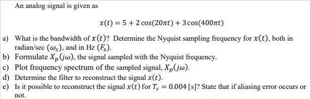 An analog signal is given as
x(t) = 5 + 2 cos(20tt) + 3cos(400nt)
a) What is the bandwidth of x (t)? Determine the Nyquist sampling frequency for x(t), both in
radian/sec (@s), and in Hz (F;).
b) Formulate X,(jw), the signal sampled with the Nyquist frequency.
c) Plot frequency spectrum of the sampled signal, X,(jw).
d) Determine the filter to reconstruct the signal x(t).
e) Is it possible to reconstruct the signal x(t) for T; = 0.004 [s]? State that if aliasing error occurs or
not.
