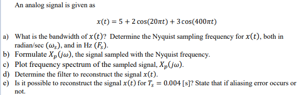 An analog signal is given as
x(t) = 5 + 2 cos(20nt) + 3 cos(400nt)
a) What is the bandwidth of x (t)? Determine the Nyquist sampling frequency for x(t), both in
radian/sec (ws), and in Hz (F;).
b) Formulate X,(jw), the signal sampled with the Nyquist frequency.
c) Plot frequency spectrum of the sampled signal, X,(jw).
d) Determine the filter to reconstruct the signal x(t).
e) Is it possible to reconstruct the signal x(t) for T, = 0.004 [s]? State that if aliasing error occurs or
not.
