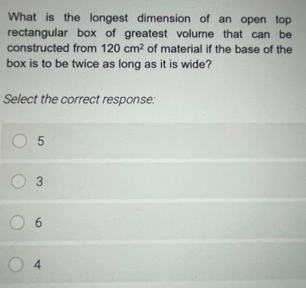 What is the longest dimension of an open top
rectangular box of greatest volume that can be
constructed from 120 cm2 of material if the base of the
box is to be twice as long as it is wide?
Select the correct response:
O 3
6.
0 4
