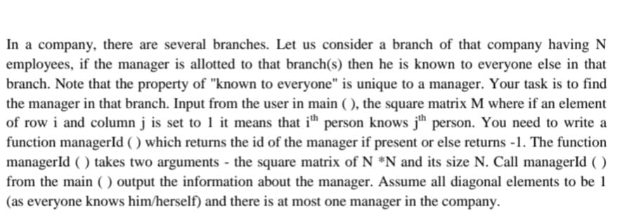 In a company, there are several branches. Let us consider a branch of that company having N
employees, if the manager is allotted to that branch(s) then he is known to everyone else in that
branch. Note that the property of "known to everyone" is unique to a manager. Your task is to find
the manager in that branch. Input from the user in main (), the square matrix M where if an element
of row i and column j is set to 1 it means that ith person knows jth person. You need to write a
function managerId () which returns the id of the manager if present or else returns -1. The function
managerId () takes two arguments - the square matrix of N *N and its size N. Call managerId ()
from the main () output the information about the manager. Assume all diagonal elements to be 1
(as everyone knows him/herself) and there is at most one manager in the company.