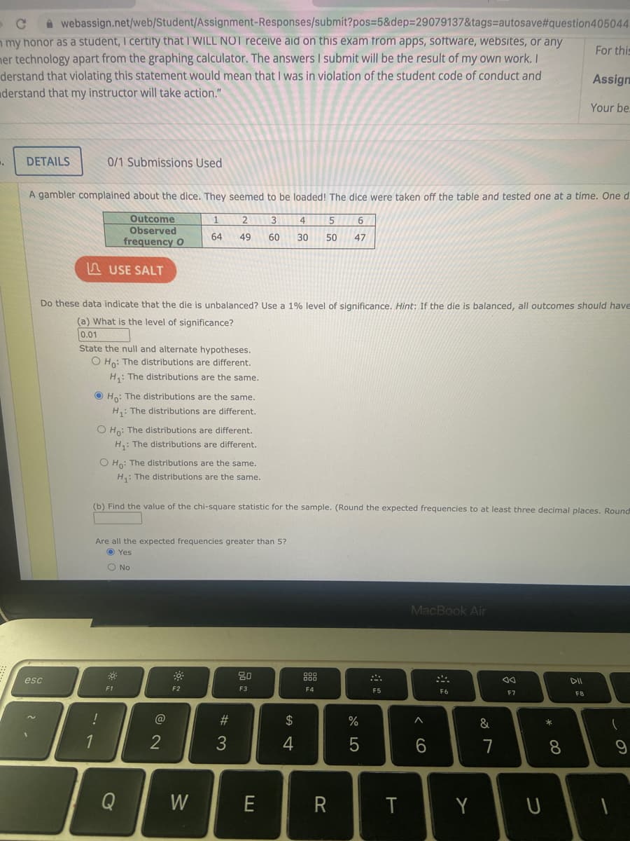 For this
webassign.net/web/Student/Assignment-Responses/submit?pos=5&dep=29079137&tags-autosave#question 405044
my honor as a student, I certify that I WILL NOT receive aid on this exam from apps, software, websites, or any
her technology apart from the graphing calculator. The answers I submit will be the result of my own work. I
derstand that violating this statement would mean that I was in violation of the student code of conduct and
derstand that my instructor will take action."
.
DETAILS
A gambler complained about the dice. They seemed to be loaded! The dice were taken off the table and tested one at a time. One d
6
Outcome
Observed
frequency O
2 3 4 5
49 60 30 50 47
esc
0/1 Submissions Used
Do these data indicate that the die is unbalanced? Use a 1% level of significance. Hint: If the die is balanced, all outcomes should have
(a) What is the level of significance?
0.01
State the null and alternate hypotheses.
O Ho: The distributions are different.
H₁: The distributions are the same.
USE SALT
!
Ho: The distributions are the same.
H₁: The distributions are different.
O Ho: The distributions are different.
H₁: The distributions are different.
O Ho: The distributions are the same.
H₁: The distributions are the same.
.
1
(b) Find the value of the chi-square statistic for the sample. (Round the expected frequencies to at least three decimal places. Round
Are all the expected frequencies greater than 5?
Yes
O No
0
F1
Q
1
64
@
2
F2
W
#3
50 22
80
F3
E
$
4
000
F4
R
%
5
F5
T
MacBook Air
^
6
F6
Y
&
7
aa
F7
U
Assign
Your be.
*
8
F8
-
(
9
