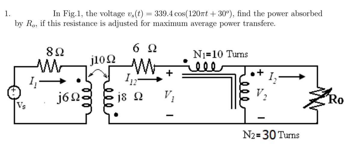 1.
In Fig.1, the voltage vs(t) = 339.4 cos(120xt+30º), find the power absorbed
by Ro, if this resistance is adjusted for maximum average power transfere.
Vs
1₁-
822
j6Ω.
000
6Q
j1022 W
ņ 112
j8 Q
+
V₁
N₁-10 Turns
+
1₂
N₂=30 Turns
'Ro