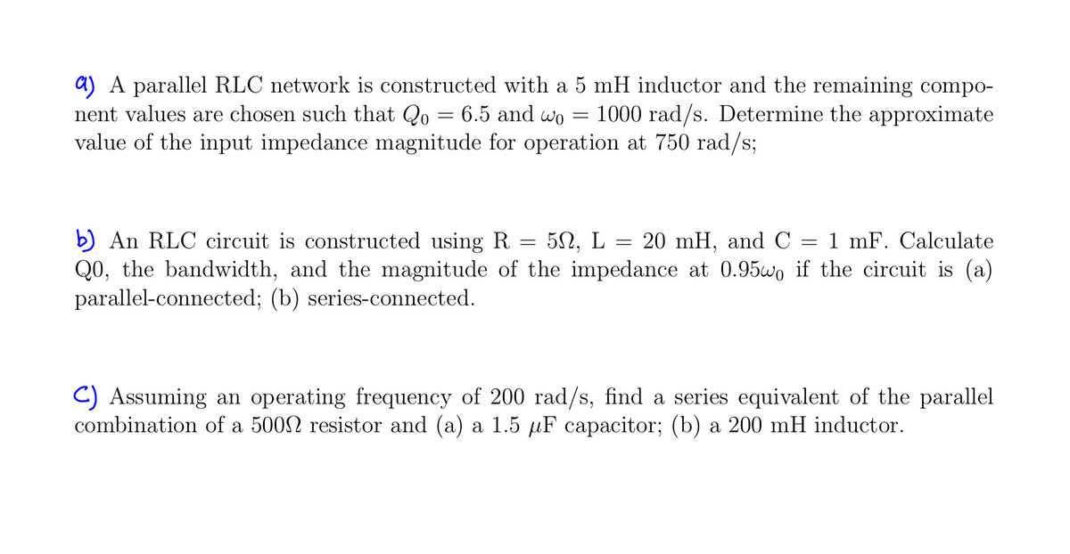 a) A parallel RLC network is constructed with a 5 mH inductor and the remaining compo-
nent values are chosen such that Qo= 6.5 and wo = 1000 rad/s. Determine the approximate
value of the input impedance magnitude for operation at 750 rad/s;
b) An RLC circuit is constructed using R = 50, L = 20 mH, and C = 1 mF. Calculate
Q0, the bandwidth, and the magnitude of the impedance at 0.95wo if the circuit is (a)
parallel-connected; (b) series-connected.
C) Assuming an operating frequency of 200 rad/s, find a series equivalent of the parallel
combination of a 500 resistor and (a) a 1.5 µF capacitor; (b) a 200 mH inductor.