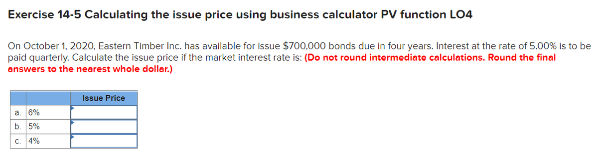 Exercise 14-5 Calculating the issue price using business calculator PV function LO4
On October 1, 2020, Eastern Timber Inc. has available for issue $700,000 bonds due in four years. Interest at the rate of 5.00% is to be
paid quarterly. Calculate the issue price if the market interest rate is: (Do not round intermediate calculations. Round the final
answers to the nearest whole dollar.)
Issue Price
a. 6%
5%
c. 4%
