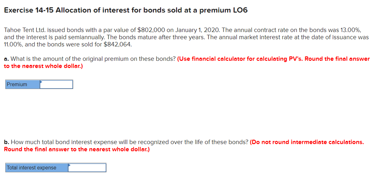 Exercise 14-15 Allocation of interest for bonds sold at a premium LO6
Tahoe Tent Ltd. issued bonds with a par value of $802,000 on January 1, 2020. The annual contract rate on the bonds was 13.00%,
and the interest is paid semiannually. The bonds mature after three years. The annual market interest rate at the date of issuance was
11.00%, and the bonds were sold for $842,064.
a. What is the amount of the original premium on these bonds? (Use financial calculator for calculating PV's. Round the final answer
to the nearest whole dollar.)
Premium
b. How much total bond interest expense will be recognized over the life of these bonds? (Do not round intermediate calculations.
Round the final answer to the nearest whole dollar.)
Total interest expense
