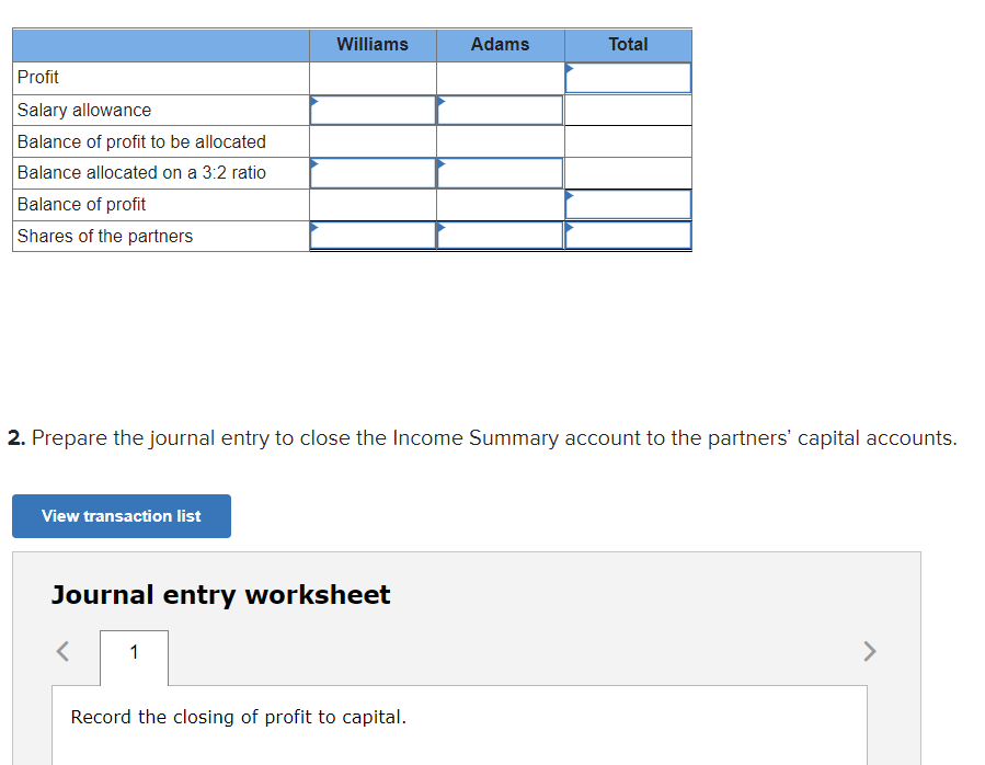 Williams
Adams
Total
Profit
Salary allowance
Balance of profit to be allocated
Balance allocated on a 3:2 ratio
Balance of profit
Shares of the partners
2. Prepare the journal entry to close the Income Summary account to the partners' capital accounts.
View transaction list
Journal entry worksheet
1
>
Record the closing of profit to capital.
