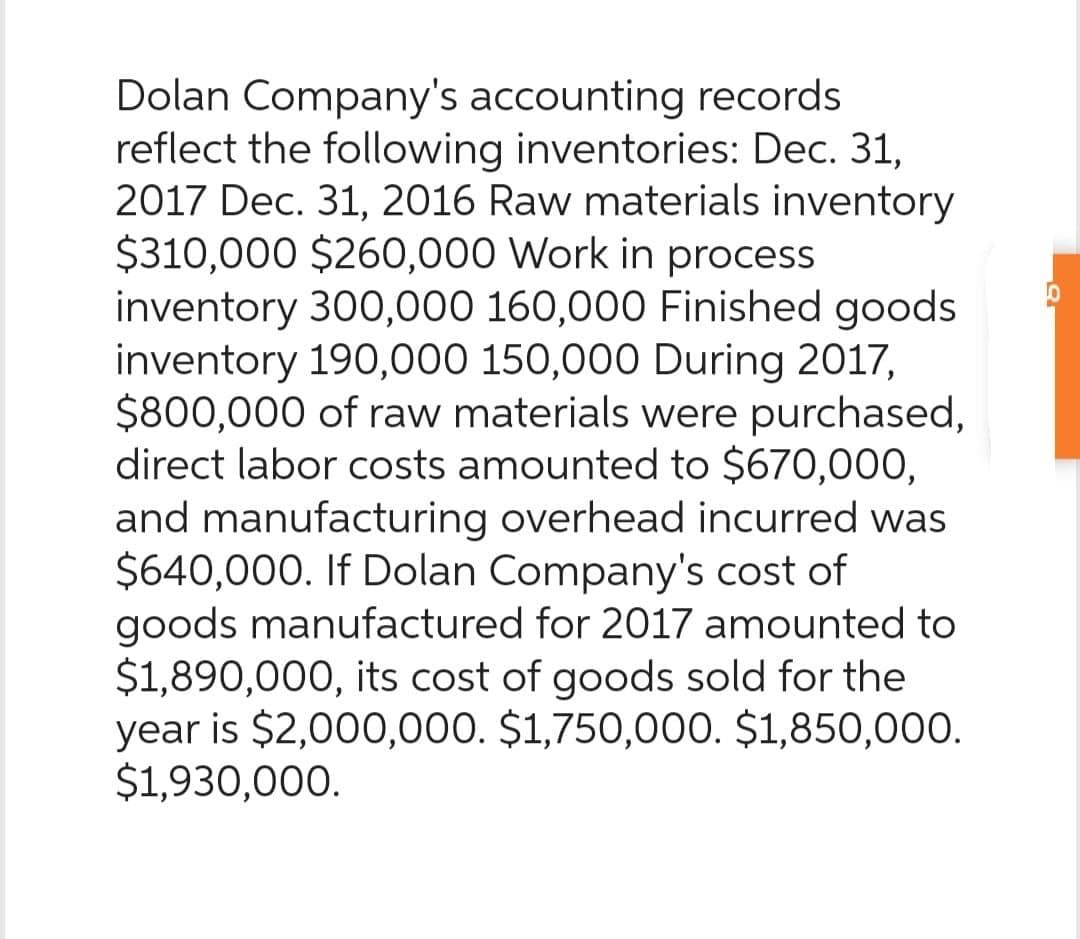 Dolan Company's accounting records
reflect the following inventories: Dec. 31,
2017 Dec. 31, 2016 Raw materials inventory
$310,000 $260,000 Work in process
inventory 300,000 160,000 Finished goods
inventory 190,000 150,000 During 2017,
$800,000 of raw materials were purchased,
direct labor costs amounted to $670,000,
and manufacturing overhead incurred was
$640,000. If Dolan Company's cost of
goods manufactured for 2017 amounted to
$1,890,000, its cost of goods sold for the
year is $2,000,000. $1,750,000. $1,850,000.
$1,930,000.
10