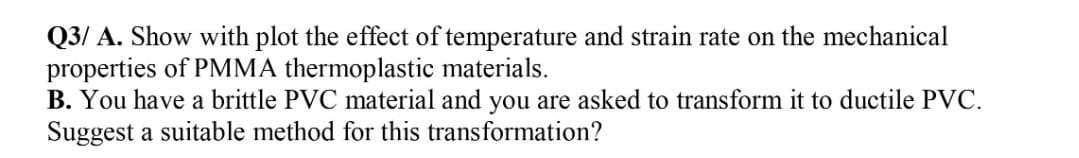 Q3/A. Show with plot the effect of temperature and strain rate on the mechanical
properties of PMMA thermoplastic materials.
B. You have a brittle PVC material and you are asked to transform it to ductile PVC.
Suggest a suitable method for this transformation?