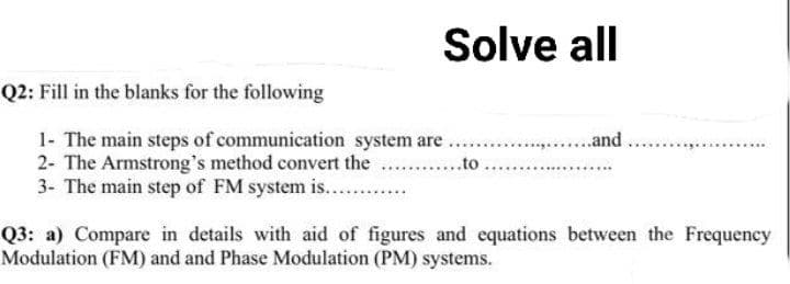 Solve all
Q2: Fill in the blanks for the following
1- The main steps of communication system are
2- The Armstrong's method convert the
3- The main step of FM system is............
to..
...........and
Q3: a) Compare in details with aid of figures and equations between the Frequency
Modulation (FM) and and Phase Modulation (PM) systems.