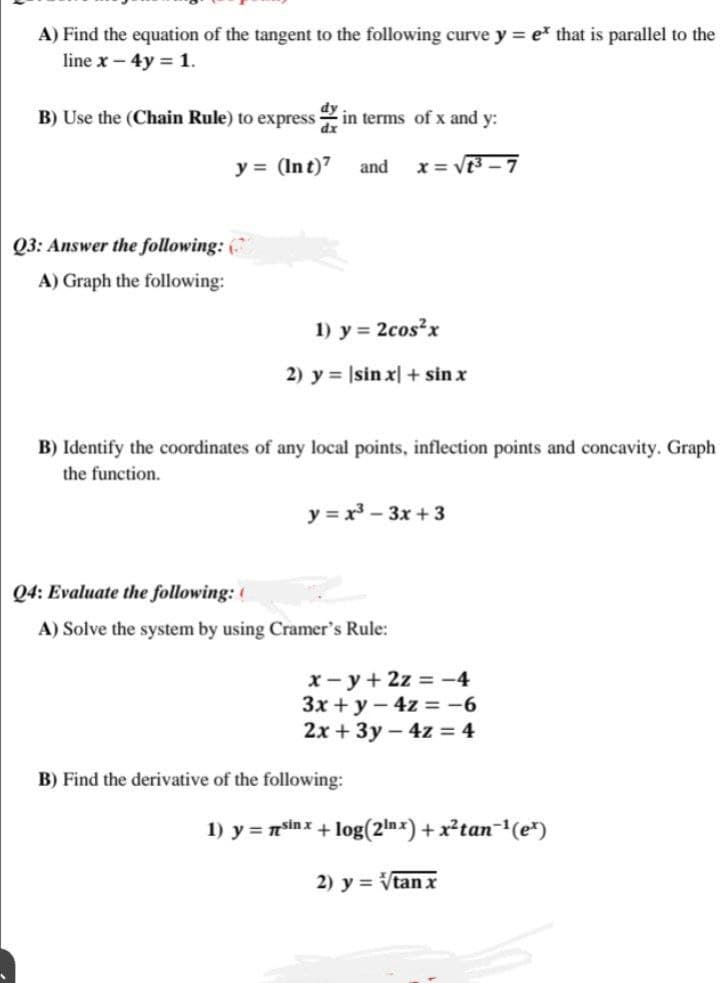 A) Find the equation of the tangent to the following curve y = e* that is parallel to the
line x - 4y= 1.
B) Use the (Chain Rule) to express in terms of x and y:
dx
y = (Int)7
x=√1³-7
Q3: Answer the following: (
A) Graph the following:
and
1) y = 2cos²x
2) y = |sin x] + sin x
B) Identify the coordinates of any local points, inflection points and concavity. Graph
the function.
y=x²-3x+3
Q4: Evaluate the following: (
A) Solve the system by using Cramer's Rule:
x-y + 2z = -4
3x + y - 4z = -6
2x + 3y - 4z = 4
B) Find the derivative of the following:
1) y = sin x + log(2¹nx) + x²tan¯¹(e¹)
2) y = √tan x