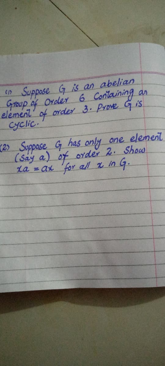 Suppose G is an abelian
Group of Order 6 Containing an
element' of order 3. Prove Gis
Cyclic.
(2) Suppose G has only one element
(Say a) of order 2. Show
La = ax 'for all % in G.
