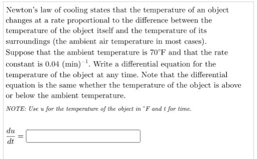 Newton's law of cooling states that the temperature of an object
changes at a rate proportional to the difference between the
temperature of the object itself and the temperature of its
surroundings (the ambient air temperature in most cases).
Suppose that the ambient temperature is 70°F and that the rate
constant is 0.04 (min) ¹. Write a differential equation for the
temperature of the object at any time. Note that the differential
equation is the same whether the temperature of the object is above
or below the ambient temperature.
NOTE: Use u for the temperature of the object in °F and t for time.
du
dt
||