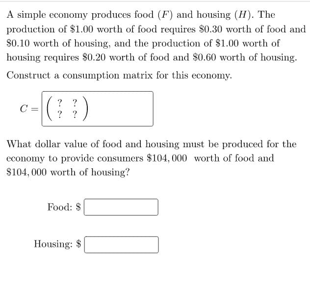 A simple economy produces food (F) and housing (H). The
production of $1.00 worth of food requires $0.30 worth of food and
$0.10 worth of housing, and the production of $1.00 worth of
housing requires $0.20 worth of food and $0.60 worth of housing.
Construct a consumption matrix for this economy.
C:
? ?
(44)
?
?
What dollar value of food and housing must be produced for the
economy to provide consumers $104,000 worth of food and
$104,000 worth of housing?
Food: $
Housing: $