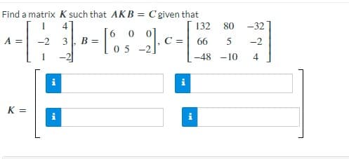 Find a matrix K such that AKB = C given that
132
80 -32
0
^ - - 1 - - 6 3 -90-
A = -2 3 B =
C =
66 5 -2
05-2
-48 -10
4
K =
i
Mi
