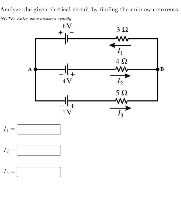 Analyze the given electical circuit by finding the unknown currents.
NOTE: Enter your answers exactly.
6 V
I₁
I 2
13
||
=
=
A
+
]][
+
4 V
+
1 V
3Ω
M
1₁
4Ω
12
5Ω
www
B