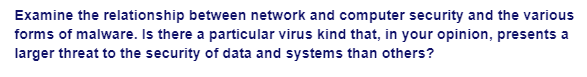 Examine the relationship between network and computer security and the various
forms of malware. Is there a particular virus kind that, in your opinion, presents a
larger threat to the security of data and systems than others?