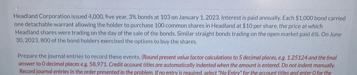 Headland Corporation issued 4.000, five year, 3% bonds at 103 on January 1, 2023. Interest is paid annually. Each $1,000 bond carried
one detachable warrant allowing the holder to purchase 100 common shares in Headland at $10 per share, the price at which
Headland shares were trading on the day of the sale of the bonds. Similar straight bonds trading on the open market paid 6%. On June
30, 2023, 800 of the bond holders exercised the options to buy the shares.
Prepare the journal entries to record these events. (Round present value factor calculations to 5 decimal places, e.g. 1.25124 and the final
answer to O decimal places eg. 58,971. Credit account titles are automatically indented when the amount is entered. Do not indent manually.
Record journal entries in the order presented in the problem. If no entry is required, select "No Entry" for the account titles and enter for the